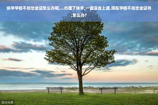 休学学校不给毕业证怎么办呢,...办理了休学,一直没去上课,现在学校不给毕业证书,怎么办?