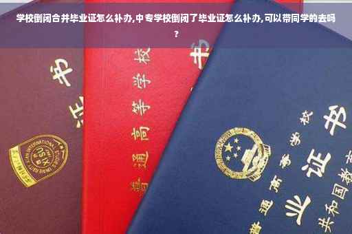 学校倒闭合并毕业证怎么补办,中专学校倒闭了毕业证怎么补办,可以带同学的去吗?