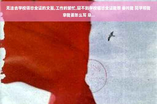 无法去学校领毕业证的文案,工作的繁忙,回不到学校哪毕业证我想 委托我 同学帮我 拿我要怎么写 急...