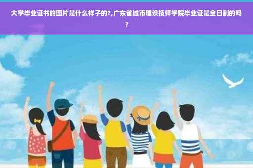 大学毕业证书的图片是什么样子的?,广东省城市建设技师学院毕业证是全日制的吗?