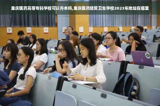 重庆医药高等专科学校可以升本吗,重庆医药经贸卫生学校2023年地址在哪里