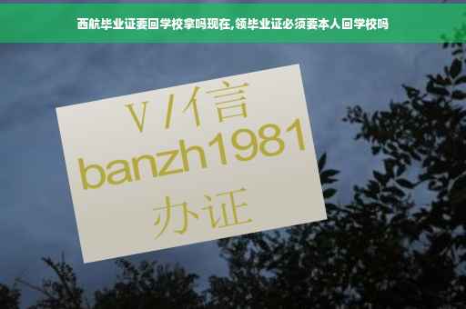 西航毕业证要回学校拿吗现在,领毕业证必须要本人回学校吗