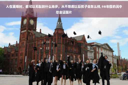 人在离婚时，都可以无耻到什么地步，从不想着以后孩子会怎么样,98年假的高中毕业证图片