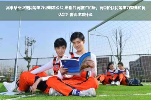 高中毕业证或同等学力证明怎么写,近期的高职扩招后，高中阶段同等学力究竟如何认定？需要注意什么