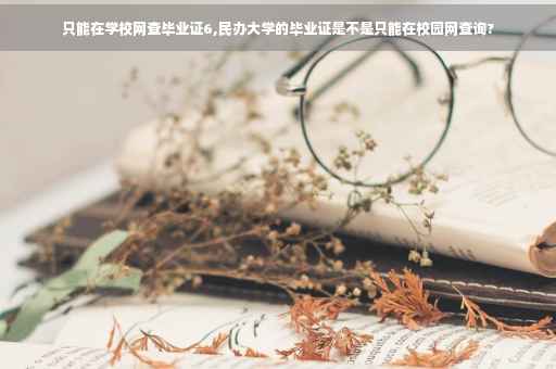 只能在学校网查毕业证6,民办大学的毕业证是不是只能在校园网查询?