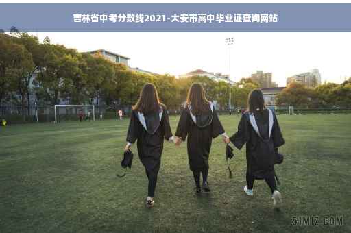 吉林省中考分数线2021-大安市高中毕业证查询网站