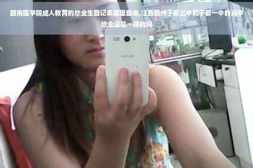 赣南医学院成人教育的毕业生登记表哪里查询,江西赣州于都三中和于都一中的高中毕业证是一样的吗