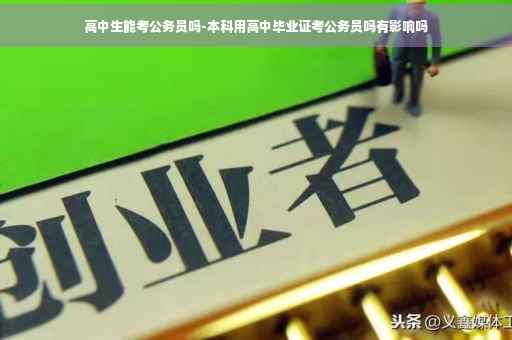 高中生能考公务员吗-本科用高中毕业证考公务员吗有影响吗