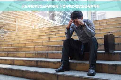 没在学校拿毕业证有影响吗,不去学校办理毕业证有影响吗