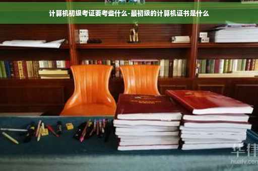 计算机初级考证要考些什么-最初级的计算机证书是什么