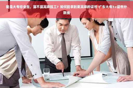 我是大专毕业生，算不算高级技工？如何能拿到更高级的证书-广东大专3+证书分数线
