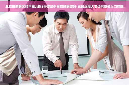 北京市朝阳区和平里北街5号院是中日友好医院吗-东城远程大专证书查询入口在哪
