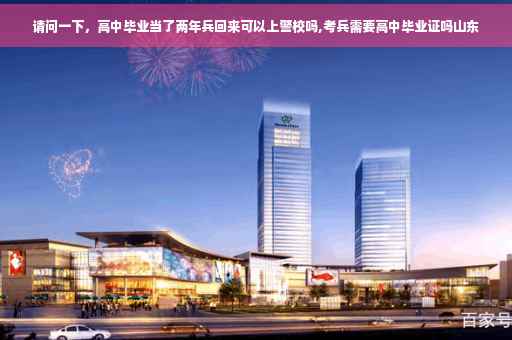 请问一下，高中毕业当了两年兵回来可以上警校吗,考兵需要高中毕业证吗山东