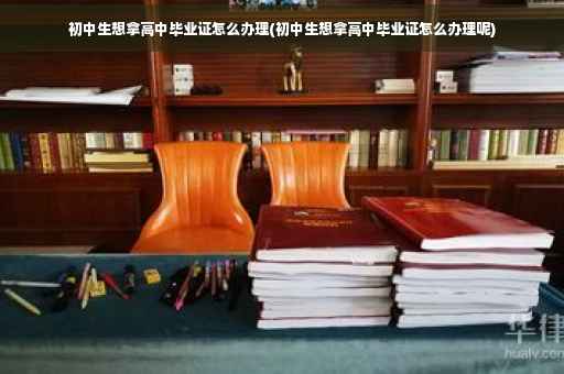 初中生想拿高中毕业证怎么办理(初中生想拿高中毕业证怎么办理呢)