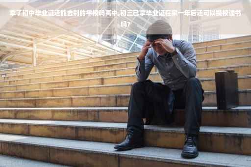 拿了初中毕业证还能去别的学校吗高中,初三己拿毕业证在家一年后还可以换校读书吗?