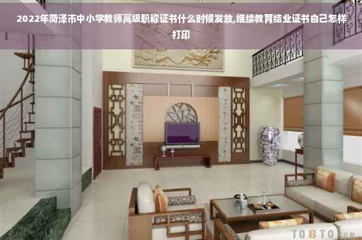 2022年菏泽市中小学教师高级职称证书什么时候发放,继续教育结业证书自己怎样打印