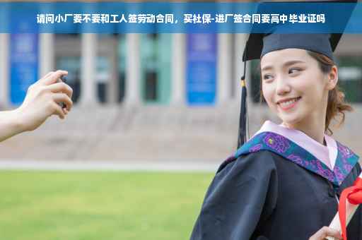 请问小厂要不要和工人签劳动合同，买社保-进厂签合同要高中毕业证吗