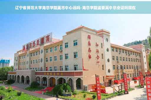 辽宁省师范大学海华学院离市中心远吗-海华学院需要高中毕业证吗现在