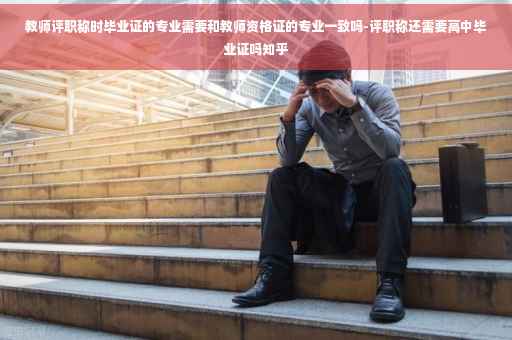 教师评职称时毕业证的专业需要和教师资格证的专业一致吗-评职称还需要高中毕业证吗知乎