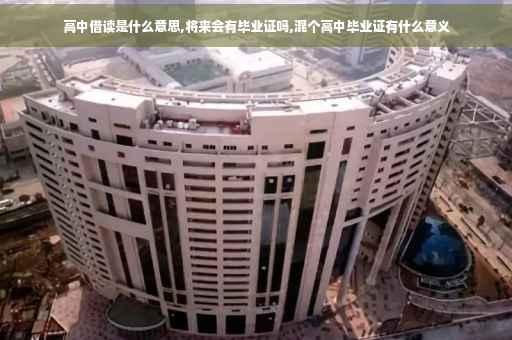 高中借读是什么意思,将来会有毕业证吗,混个高中毕业证有什么意义