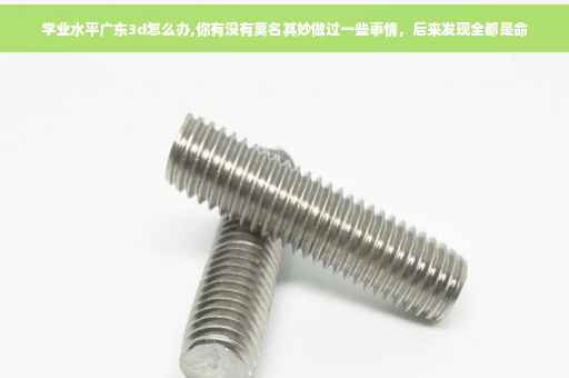 学业水平广东3d怎么办,你有没有莫名其妙做过一些事情，后来发现全都是命