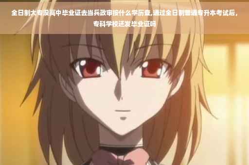 全日制大专没高中毕业证去当兵政审按什么学历查,通过全日制普通专升本考试后，专科学校还发毕业证吗