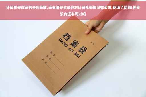 计算机考试证书去哪领取,事业编考试单位对计算机等级没有要求,我填了初级!但我没有证书可以吗