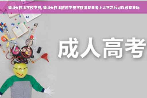 潜山天柱山学校学费,潜山天柱山旅游学校学旅游专业考上大学之后可以改专业吗