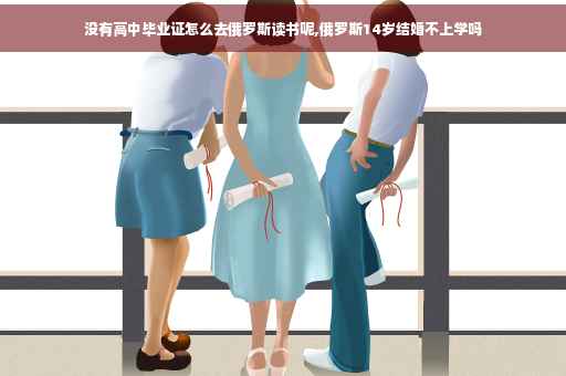 没有高中毕业证怎么去俄罗斯读书呢,俄罗斯14岁结婚不上学吗