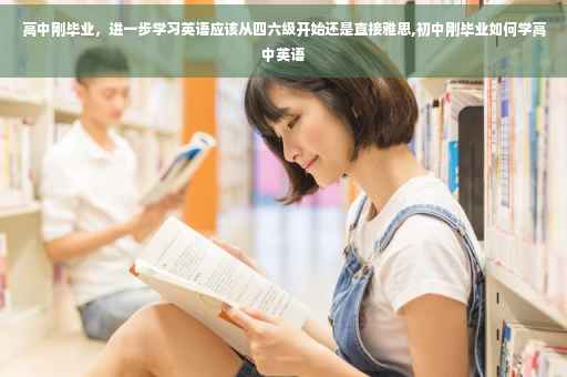 高中刚毕业，进一步学习英语应该从四六级开始还是直接雅思,初中刚毕业如何学高中英语