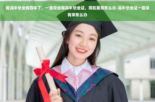 我高中毕业有四年了，一直没去领高中毕业证，现在要用怎么办-高中毕业证一直没有拿怎么办