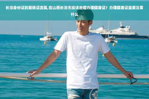 长治身份证到期换证流程,在山西长治市应该去哪办理健康证？办理健康证需要注意什么