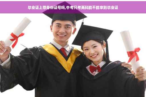 毕业证上带身份证号吗,中考只考两科能不能拿到毕业证