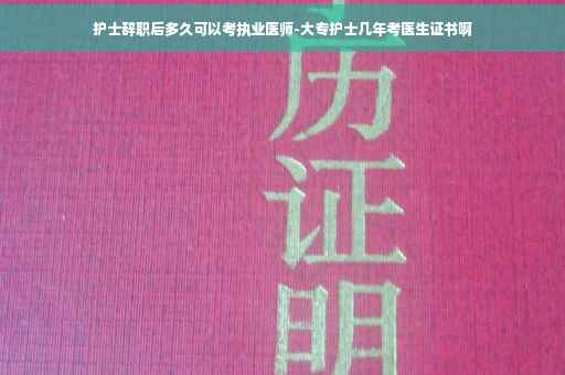 护士辞职后多久可以考执业医师-大专护士几年考医生证书啊
