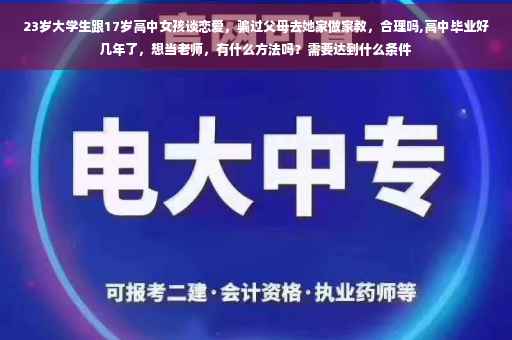 23岁大学生跟17岁高中女孩谈恋爱，骗过父母去她家做家教，合理吗,高中毕业好几年了，想当老师，有什么方法吗？需要达到什么条件