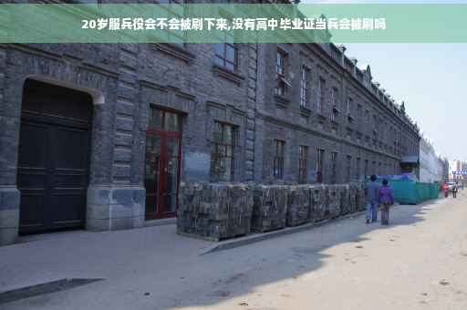 20岁服兵役会不会被刷下来,没有高中毕业证当兵会被刷吗
