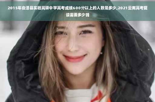 2015年会泽县实验高级中学高考成绩600分以上的人数是多少,2021云南高考复读需要多少钱