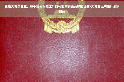 我是大专毕业生，算不算高级技工？如何能拿到更高级的证书-大专的证书是什么级别的