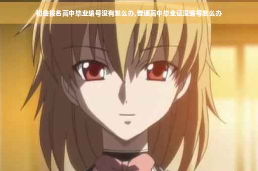 初会报名高中毕业编号没有怎么办,普通高中毕业证没编号怎么办