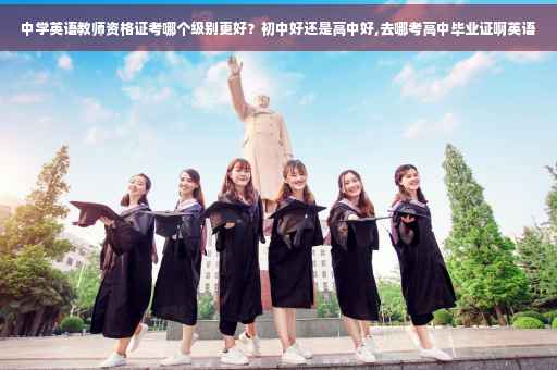 中学英语教师资格证考哪个级别更好？初中好还是高中好,去哪考高中毕业证啊英语