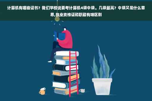 计算机有哪些证书？我们学校说要考计算机4级中级。几级最高？中级又是什么意思,执业资格证和职称有啥区别