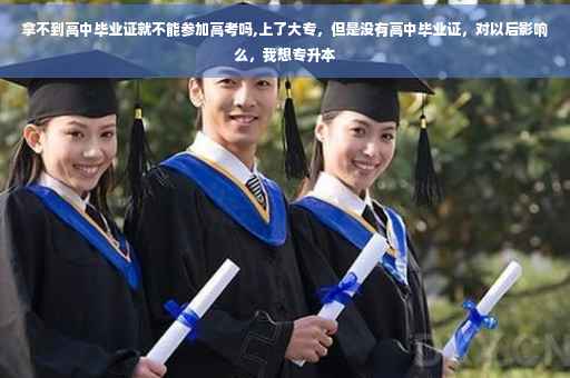 拿不到高中毕业证就不能参加高考吗,上了大专，但是没有高中毕业证，对以后影响么，我想专升本