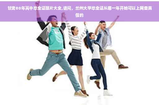 甘肃80年高中毕业证图片大全,请问，兰州大学毕业证从哪一年开始可以上网查真假的