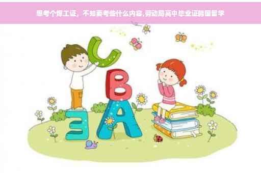 想考个焊工证，不知要考些什么内容,劳动局高中毕业证韩国留学