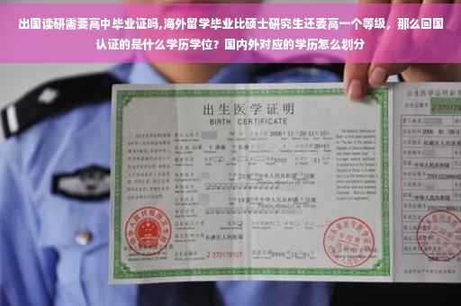 出国读研需要高中毕业证吗,海外留学毕业比硕士研究生还要高一个等级，那么回国认证的是什么学历学位？国内外对应的学历怎么划分
