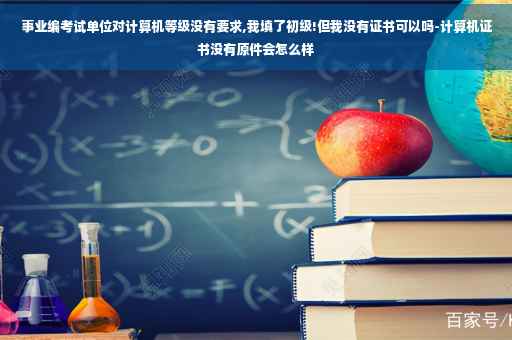 事业编考试单位对计算机等级没有要求,我填了初级!但我没有证书可以吗-计算机证书没有原件会怎么样