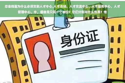 毕业档案为什么必须交到人才中心,人才市场，人才交流中心，人才服务中心，人才管理中心，中，哪些是只同一个单位？它们分别是什么性质？他