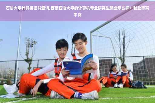石油大学计算机证书查询,西南石油大学的计算机专业研究生就业怎么样？就业率高不高