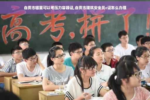自贡市哪里可以考压力容器证,自贡市建筑安全员c证怎么办理