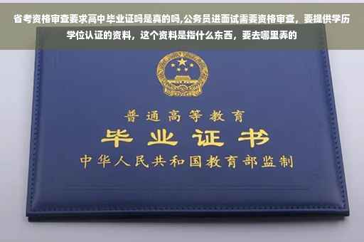省考资格审查要求高中毕业证吗是真的吗,公务员进面试需要资格审查，要提供学历学位认证的资料，这个资料是指什么东西，要去哪里弄的
